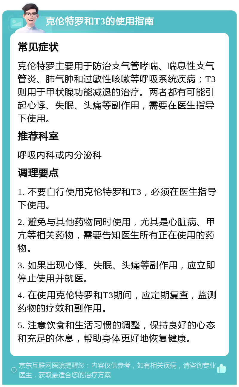 克伦特罗和T3的使用指南 常见症状 克伦特罗主要用于防治支气管哮喘、喘息性支气管炎、肺气肿和过敏性咳嗽等呼吸系统疾病；T3则用于甲状腺功能减退的治疗。两者都有可能引起心悸、失眠、头痛等副作用，需要在医生指导下使用。 推荐科室 呼吸内科或内分泌科 调理要点 1. 不要自行使用克伦特罗和T3，必须在医生指导下使用。 2. 避免与其他药物同时使用，尤其是心脏病、甲亢等相关药物，需要告知医生所有正在使用的药物。 3. 如果出现心悸、失眠、头痛等副作用，应立即停止使用并就医。 4. 在使用克伦特罗和T3期间，应定期复查，监测药物的疗效和副作用。 5. 注意饮食和生活习惯的调整，保持良好的心态和充足的休息，帮助身体更好地恢复健康。