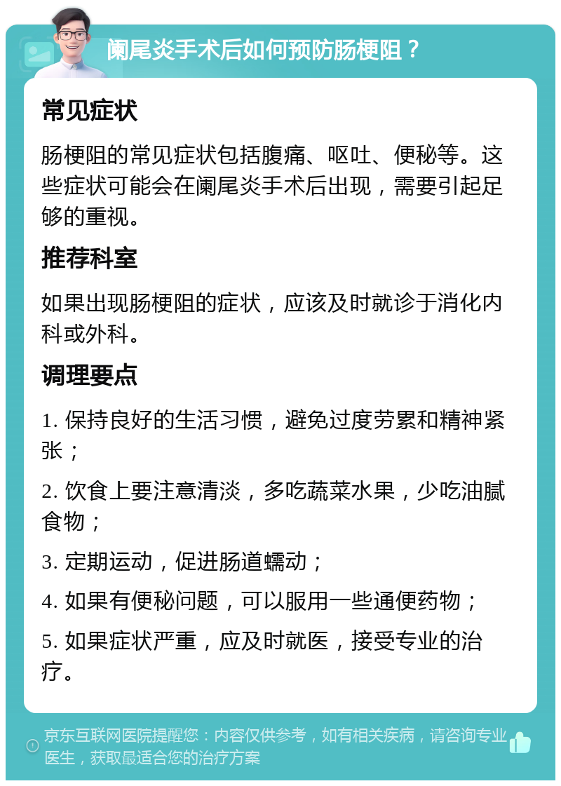 阑尾炎手术后如何预防肠梗阻？ 常见症状 肠梗阻的常见症状包括腹痛、呕吐、便秘等。这些症状可能会在阑尾炎手术后出现，需要引起足够的重视。 推荐科室 如果出现肠梗阻的症状，应该及时就诊于消化内科或外科。 调理要点 1. 保持良好的生活习惯，避免过度劳累和精神紧张； 2. 饮食上要注意清淡，多吃蔬菜水果，少吃油腻食物； 3. 定期运动，促进肠道蠕动； 4. 如果有便秘问题，可以服用一些通便药物； 5. 如果症状严重，应及时就医，接受专业的治疗。