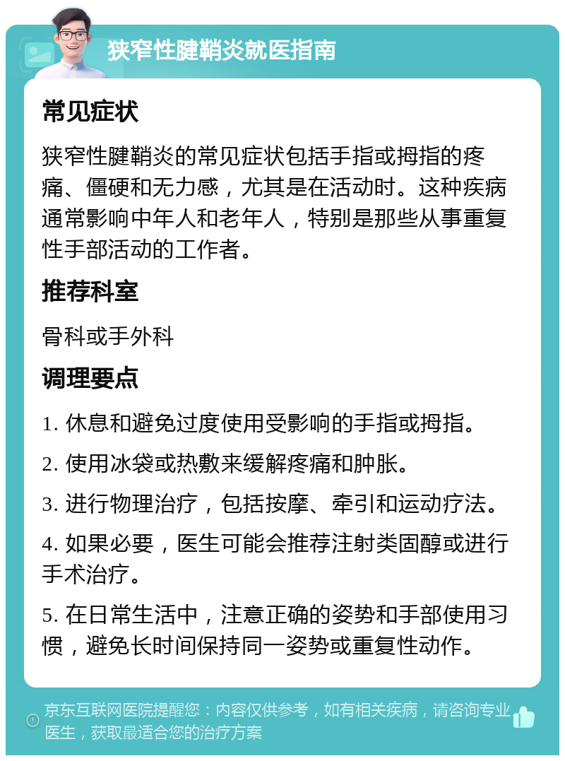 狭窄性腱鞘炎就医指南 常见症状 狭窄性腱鞘炎的常见症状包括手指或拇指的疼痛、僵硬和无力感，尤其是在活动时。这种疾病通常影响中年人和老年人，特别是那些从事重复性手部活动的工作者。 推荐科室 骨科或手外科 调理要点 1. 休息和避免过度使用受影响的手指或拇指。 2. 使用冰袋或热敷来缓解疼痛和肿胀。 3. 进行物理治疗，包括按摩、牵引和运动疗法。 4. 如果必要，医生可能会推荐注射类固醇或进行手术治疗。 5. 在日常生活中，注意正确的姿势和手部使用习惯，避免长时间保持同一姿势或重复性动作。