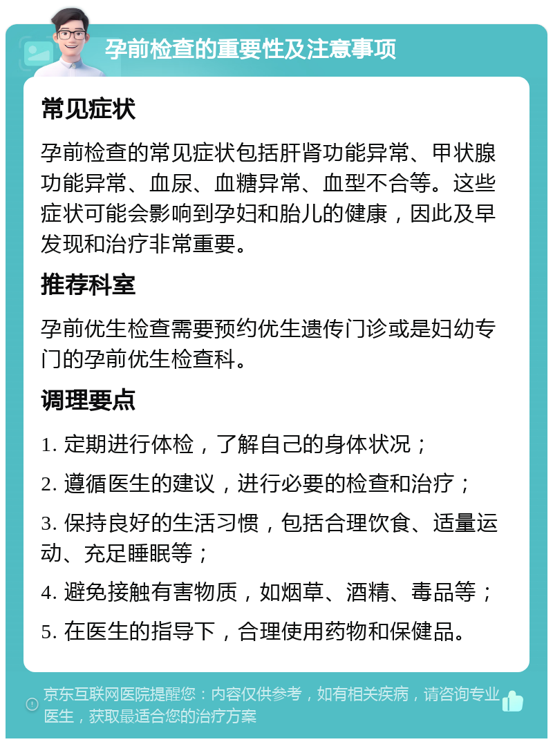 孕前检查的重要性及注意事项 常见症状 孕前检查的常见症状包括肝肾功能异常、甲状腺功能异常、血尿、血糖异常、血型不合等。这些症状可能会影响到孕妇和胎儿的健康，因此及早发现和治疗非常重要。 推荐科室 孕前优生检查需要预约优生遗传门诊或是妇幼专门的孕前优生检查科。 调理要点 1. 定期进行体检，了解自己的身体状况； 2. 遵循医生的建议，进行必要的检查和治疗； 3. 保持良好的生活习惯，包括合理饮食、适量运动、充足睡眠等； 4. 避免接触有害物质，如烟草、酒精、毒品等； 5. 在医生的指导下，合理使用药物和保健品。