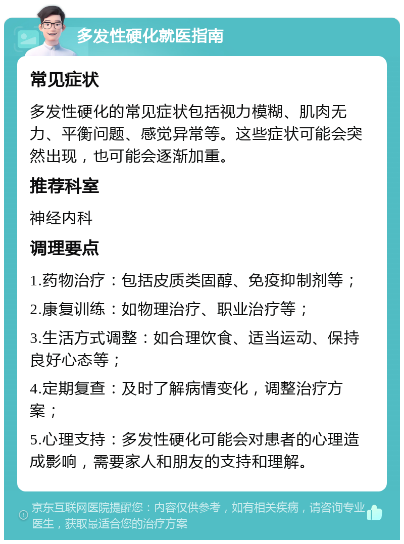 多发性硬化就医指南 常见症状 多发性硬化的常见症状包括视力模糊、肌肉无力、平衡问题、感觉异常等。这些症状可能会突然出现，也可能会逐渐加重。 推荐科室 神经内科 调理要点 1.药物治疗：包括皮质类固醇、免疫抑制剂等； 2.康复训练：如物理治疗、职业治疗等； 3.生活方式调整：如合理饮食、适当运动、保持良好心态等； 4.定期复查：及时了解病情变化，调整治疗方案； 5.心理支持：多发性硬化可能会对患者的心理造成影响，需要家人和朋友的支持和理解。