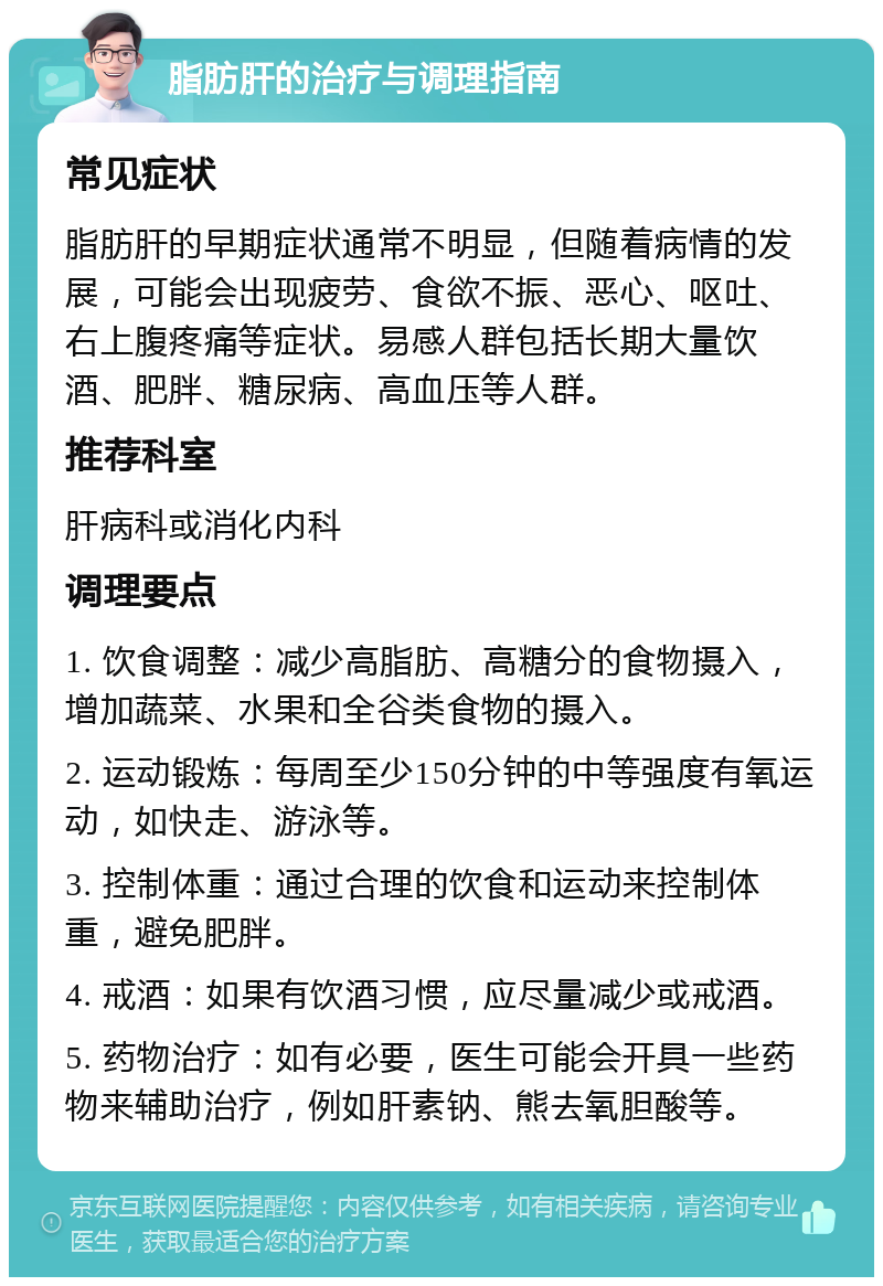 脂肪肝的治疗与调理指南 常见症状 脂肪肝的早期症状通常不明显，但随着病情的发展，可能会出现疲劳、食欲不振、恶心、呕吐、右上腹疼痛等症状。易感人群包括长期大量饮酒、肥胖、糖尿病、高血压等人群。 推荐科室 肝病科或消化内科 调理要点 1. 饮食调整：减少高脂肪、高糖分的食物摄入，增加蔬菜、水果和全谷类食物的摄入。 2. 运动锻炼：每周至少150分钟的中等强度有氧运动，如快走、游泳等。 3. 控制体重：通过合理的饮食和运动来控制体重，避免肥胖。 4. 戒酒：如果有饮酒习惯，应尽量减少或戒酒。 5. 药物治疗：如有必要，医生可能会开具一些药物来辅助治疗，例如肝素钠、熊去氧胆酸等。