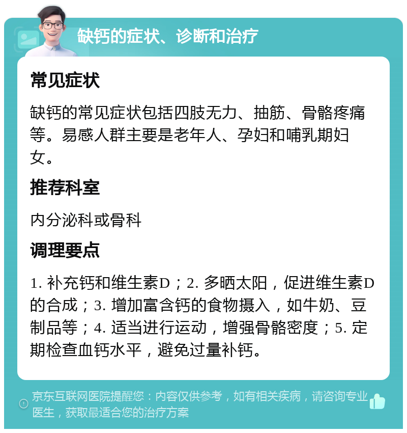 缺钙的症状、诊断和治疗 常见症状 缺钙的常见症状包括四肢无力、抽筋、骨骼疼痛等。易感人群主要是老年人、孕妇和哺乳期妇女。 推荐科室 内分泌科或骨科 调理要点 1. 补充钙和维生素D；2. 多晒太阳，促进维生素D的合成；3. 增加富含钙的食物摄入，如牛奶、豆制品等；4. 适当进行运动，增强骨骼密度；5. 定期检查血钙水平，避免过量补钙。