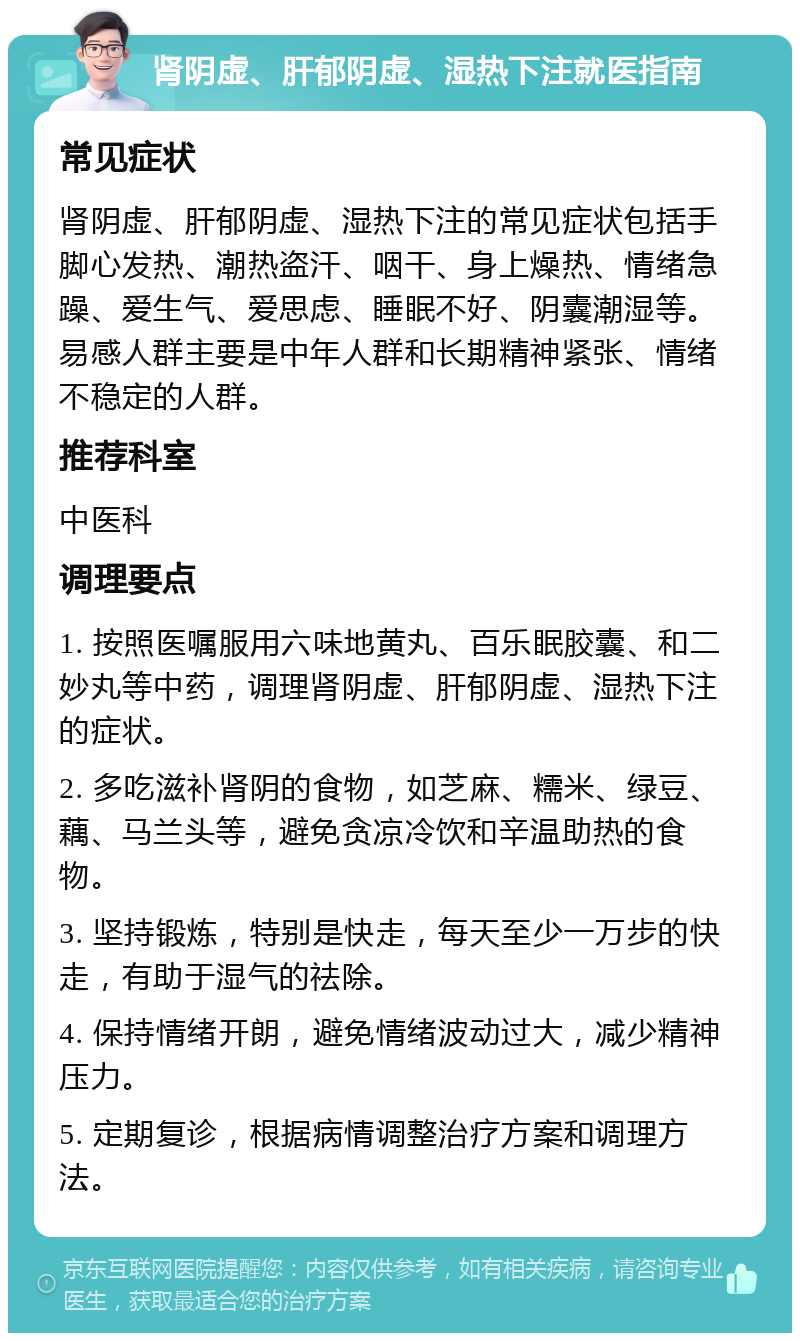 肾阴虚、肝郁阴虚、湿热下注就医指南 常见症状 肾阴虚、肝郁阴虚、湿热下注的常见症状包括手脚心发热、潮热盗汗、咽干、身上燥热、情绪急躁、爱生气、爱思虑、睡眠不好、阴囊潮湿等。易感人群主要是中年人群和长期精神紧张、情绪不稳定的人群。 推荐科室 中医科 调理要点 1. 按照医嘱服用六味地黄丸、百乐眠胶囊、和二妙丸等中药，调理肾阴虚、肝郁阴虚、湿热下注的症状。 2. 多吃滋补肾阴的食物，如芝麻、糯米、绿豆、藕、马兰头等，避免贪凉冷饮和辛温助热的食物。 3. 坚持锻炼，特别是快走，每天至少一万步的快走，有助于湿气的祛除。 4. 保持情绪开朗，避免情绪波动过大，减少精神压力。 5. 定期复诊，根据病情调整治疗方案和调理方法。