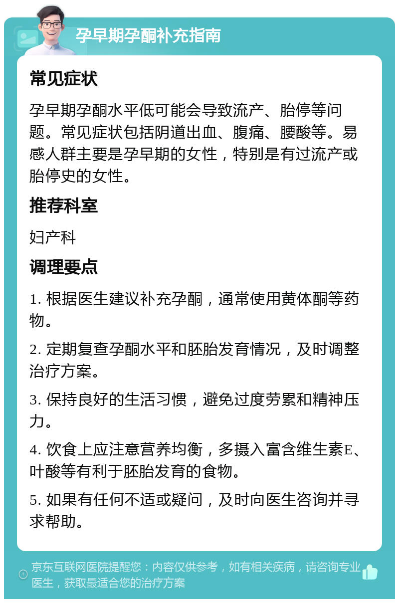 孕早期孕酮补充指南 常见症状 孕早期孕酮水平低可能会导致流产、胎停等问题。常见症状包括阴道出血、腹痛、腰酸等。易感人群主要是孕早期的女性，特别是有过流产或胎停史的女性。 推荐科室 妇产科 调理要点 1. 根据医生建议补充孕酮，通常使用黄体酮等药物。 2. 定期复查孕酮水平和胚胎发育情况，及时调整治疗方案。 3. 保持良好的生活习惯，避免过度劳累和精神压力。 4. 饮食上应注意营养均衡，多摄入富含维生素E、叶酸等有利于胚胎发育的食物。 5. 如果有任何不适或疑问，及时向医生咨询并寻求帮助。