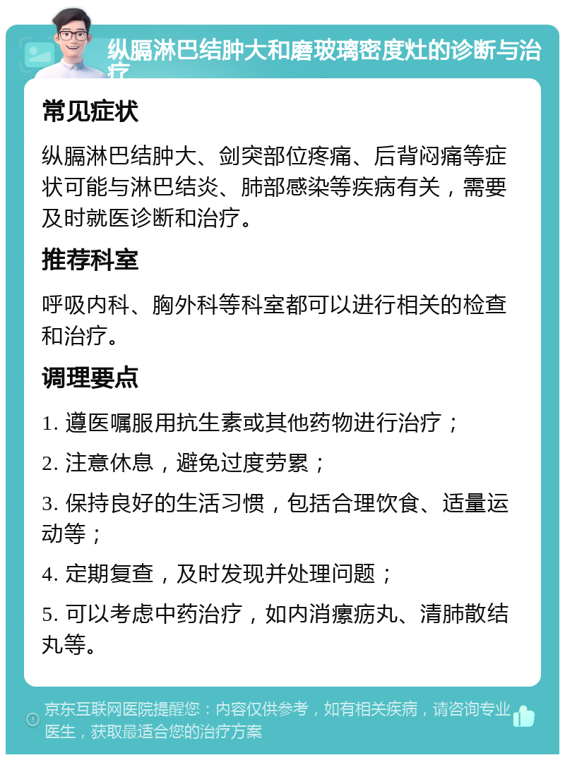 纵膈淋巴结肿大和磨玻璃密度灶的诊断与治疗 常见症状 纵膈淋巴结肿大、剑突部位疼痛、后背闷痛等症状可能与淋巴结炎、肺部感染等疾病有关，需要及时就医诊断和治疗。 推荐科室 呼吸内科、胸外科等科室都可以进行相关的检查和治疗。 调理要点 1. 遵医嘱服用抗生素或其他药物进行治疗； 2. 注意休息，避免过度劳累； 3. 保持良好的生活习惯，包括合理饮食、适量运动等； 4. 定期复查，及时发现并处理问题； 5. 可以考虑中药治疗，如内消瘰疬丸、清肺散结丸等。