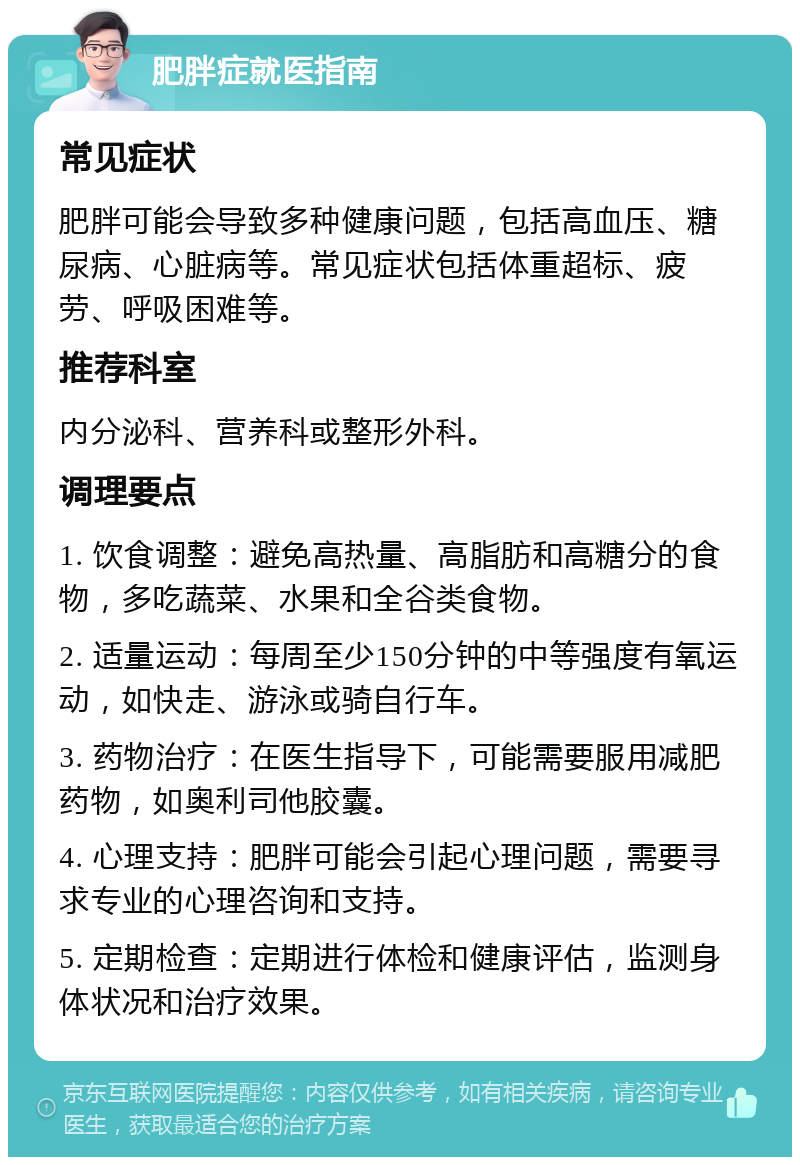 肥胖症就医指南 常见症状 肥胖可能会导致多种健康问题，包括高血压、糖尿病、心脏病等。常见症状包括体重超标、疲劳、呼吸困难等。 推荐科室 内分泌科、营养科或整形外科。 调理要点 1. 饮食调整：避免高热量、高脂肪和高糖分的食物，多吃蔬菜、水果和全谷类食物。 2. 适量运动：每周至少150分钟的中等强度有氧运动，如快走、游泳或骑自行车。 3. 药物治疗：在医生指导下，可能需要服用减肥药物，如奥利司他胶囊。 4. 心理支持：肥胖可能会引起心理问题，需要寻求专业的心理咨询和支持。 5. 定期检查：定期进行体检和健康评估，监测身体状况和治疗效果。