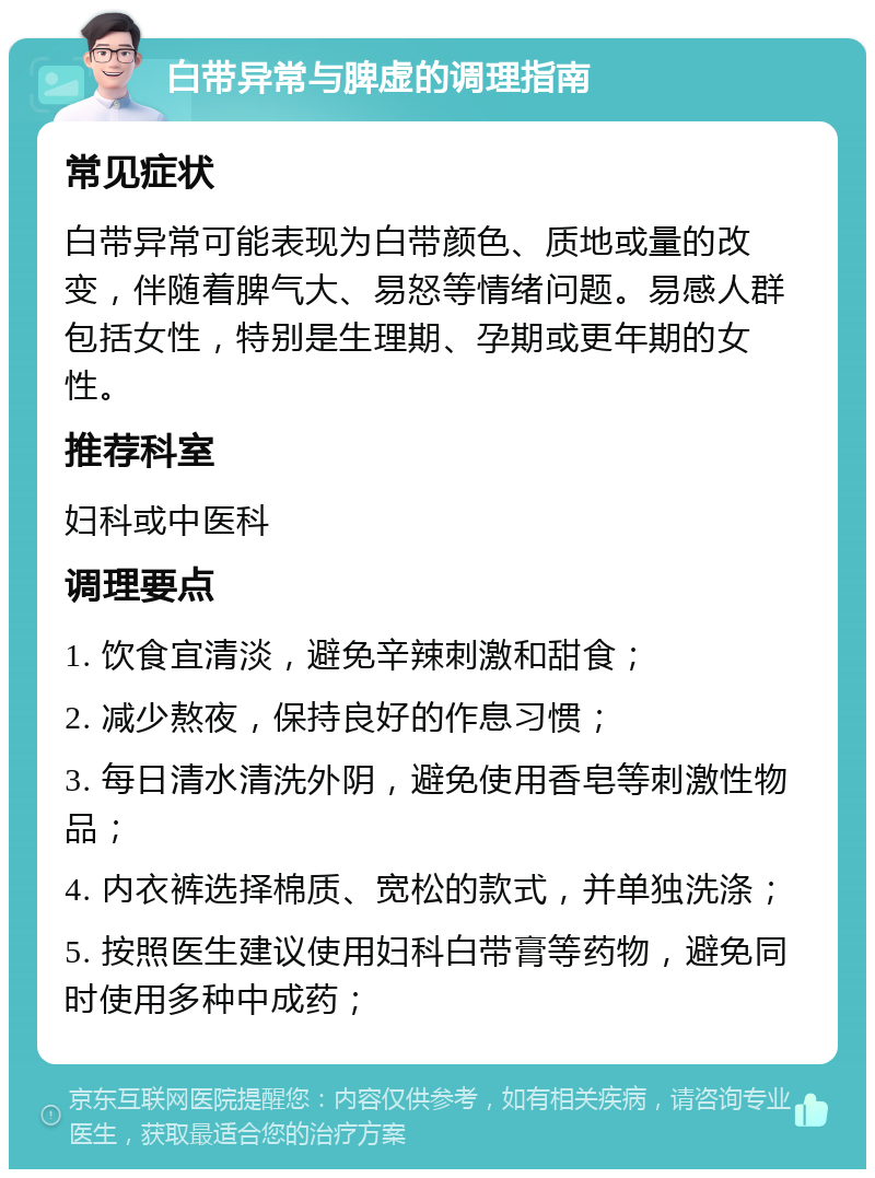 白带异常与脾虚的调理指南 常见症状 白带异常可能表现为白带颜色、质地或量的改变，伴随着脾气大、易怒等情绪问题。易感人群包括女性，特别是生理期、孕期或更年期的女性。 推荐科室 妇科或中医科 调理要点 1. 饮食宜清淡，避免辛辣刺激和甜食； 2. 减少熬夜，保持良好的作息习惯； 3. 每日清水清洗外阴，避免使用香皂等刺激性物品； 4. 内衣裤选择棉质、宽松的款式，并单独洗涤； 5. 按照医生建议使用妇科白带膏等药物，避免同时使用多种中成药；