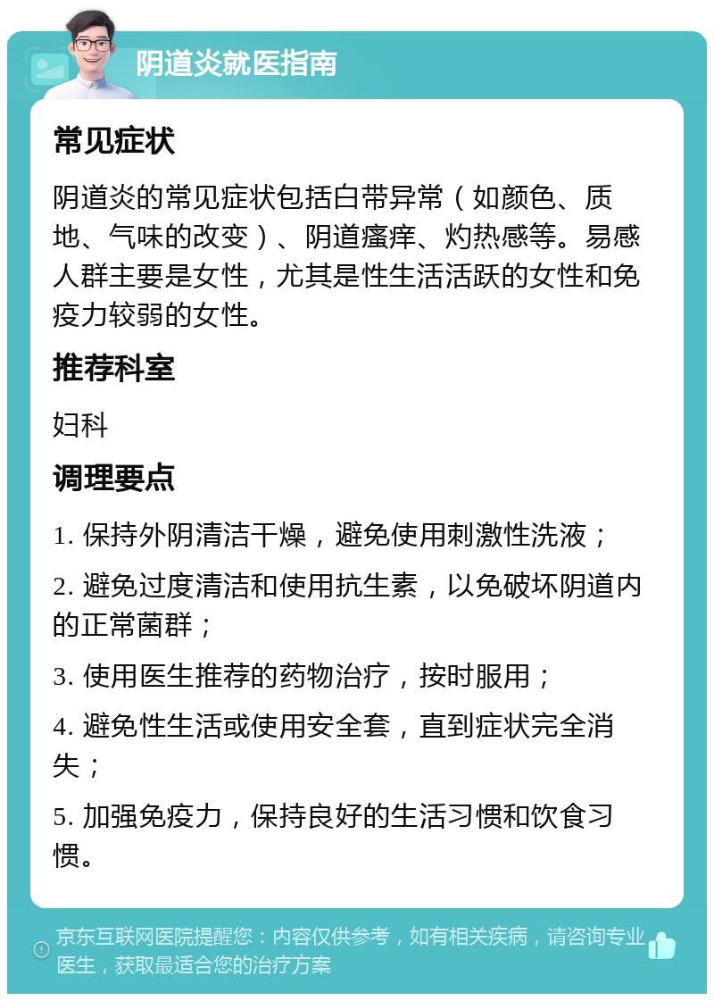 阴道炎就医指南 常见症状 阴道炎的常见症状包括白带异常（如颜色、质地、气味的改变）、阴道瘙痒、灼热感等。易感人群主要是女性，尤其是性生活活跃的女性和免疫力较弱的女性。 推荐科室 妇科 调理要点 1. 保持外阴清洁干燥，避免使用刺激性洗液； 2. 避免过度清洁和使用抗生素，以免破坏阴道内的正常菌群； 3. 使用医生推荐的药物治疗，按时服用； 4. 避免性生活或使用安全套，直到症状完全消失； 5. 加强免疫力，保持良好的生活习惯和饮食习惯。