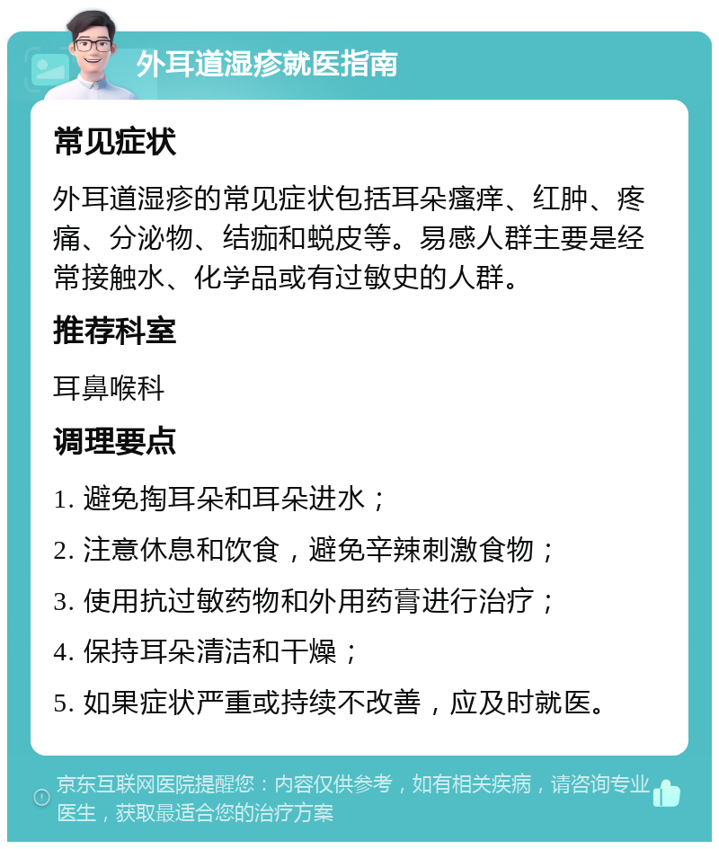 外耳道湿疹就医指南 常见症状 外耳道湿疹的常见症状包括耳朵瘙痒、红肿、疼痛、分泌物、结痂和蜕皮等。易感人群主要是经常接触水、化学品或有过敏史的人群。 推荐科室 耳鼻喉科 调理要点 1. 避免掏耳朵和耳朵进水； 2. 注意休息和饮食，避免辛辣刺激食物； 3. 使用抗过敏药物和外用药膏进行治疗； 4. 保持耳朵清洁和干燥； 5. 如果症状严重或持续不改善，应及时就医。