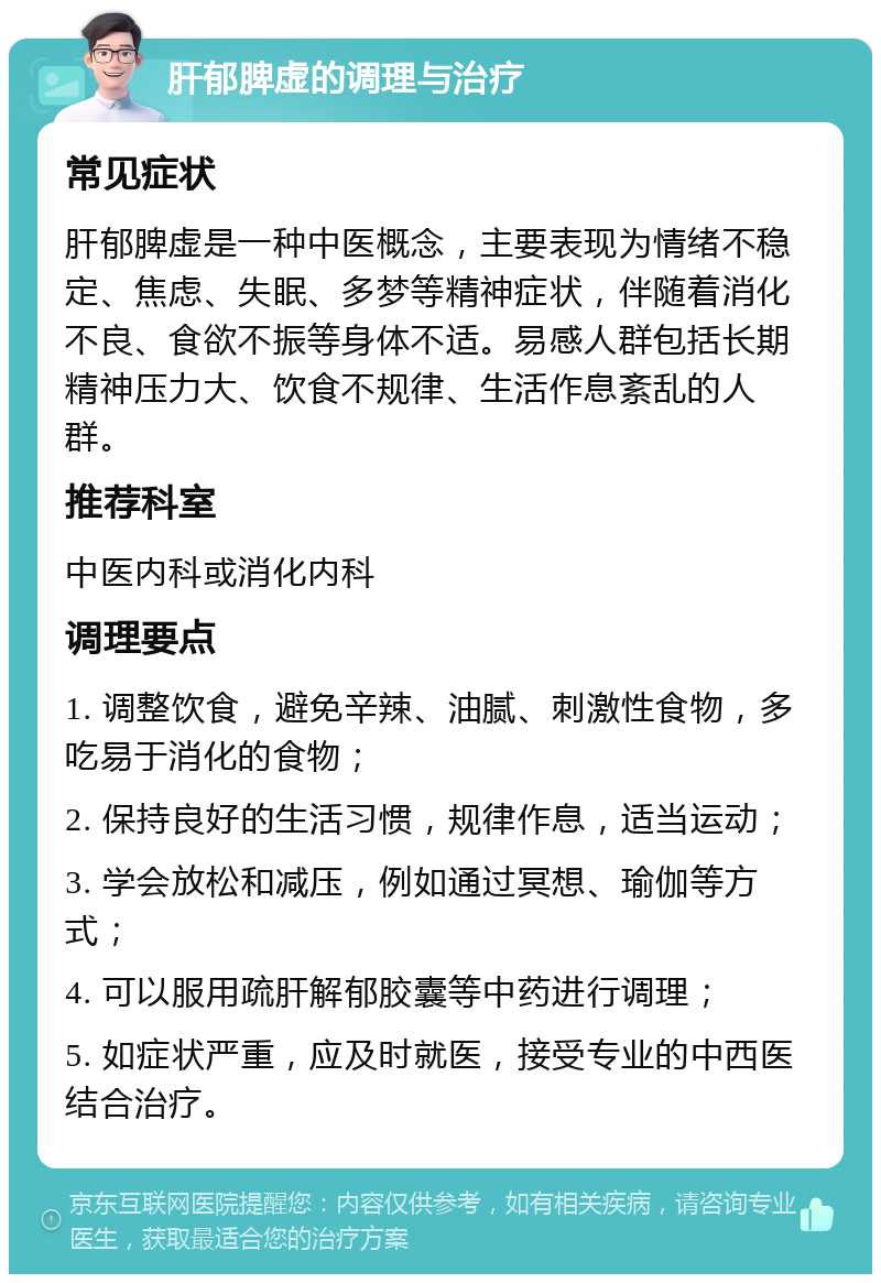 肝郁脾虚的调理与治疗 常见症状 肝郁脾虚是一种中医概念，主要表现为情绪不稳定、焦虑、失眠、多梦等精神症状，伴随着消化不良、食欲不振等身体不适。易感人群包括长期精神压力大、饮食不规律、生活作息紊乱的人群。 推荐科室 中医内科或消化内科 调理要点 1. 调整饮食，避免辛辣、油腻、刺激性食物，多吃易于消化的食物； 2. 保持良好的生活习惯，规律作息，适当运动； 3. 学会放松和减压，例如通过冥想、瑜伽等方式； 4. 可以服用疏肝解郁胶囊等中药进行调理； 5. 如症状严重，应及时就医，接受专业的中西医结合治疗。