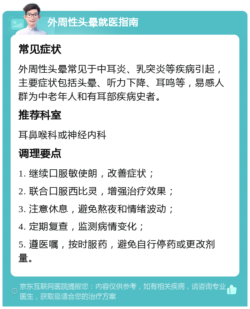 外周性头晕就医指南 常见症状 外周性头晕常见于中耳炎、乳突炎等疾病引起，主要症状包括头晕、听力下降、耳鸣等，易感人群为中老年人和有耳部疾病史者。 推荐科室 耳鼻喉科或神经内科 调理要点 1. 继续口服敏使朗，改善症状； 2. 联合口服西比灵，增强治疗效果； 3. 注意休息，避免熬夜和情绪波动； 4. 定期复查，监测病情变化； 5. 遵医嘱，按时服药，避免自行停药或更改剂量。