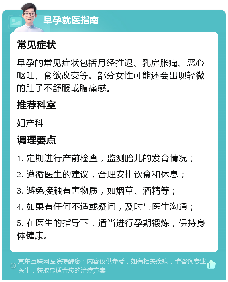 早孕就医指南 常见症状 早孕的常见症状包括月经推迟、乳房胀痛、恶心呕吐、食欲改变等。部分女性可能还会出现轻微的肚子不舒服或腹痛感。 推荐科室 妇产科 调理要点 1. 定期进行产前检查，监测胎儿的发育情况； 2. 遵循医生的建议，合理安排饮食和休息； 3. 避免接触有害物质，如烟草、酒精等； 4. 如果有任何不适或疑问，及时与医生沟通； 5. 在医生的指导下，适当进行孕期锻炼，保持身体健康。