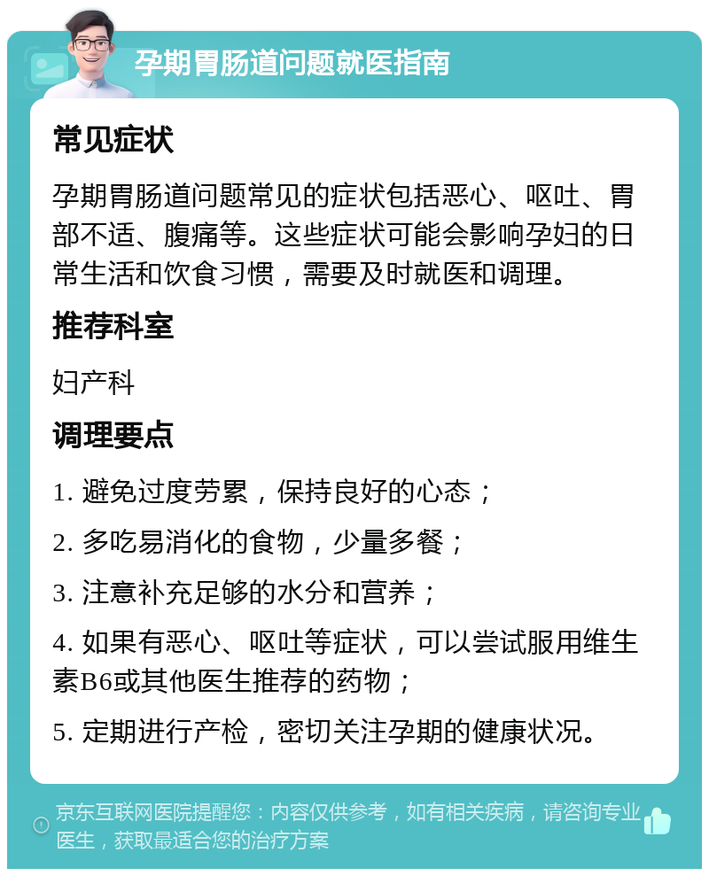 孕期胃肠道问题就医指南 常见症状 孕期胃肠道问题常见的症状包括恶心、呕吐、胃部不适、腹痛等。这些症状可能会影响孕妇的日常生活和饮食习惯，需要及时就医和调理。 推荐科室 妇产科 调理要点 1. 避免过度劳累，保持良好的心态； 2. 多吃易消化的食物，少量多餐； 3. 注意补充足够的水分和营养； 4. 如果有恶心、呕吐等症状，可以尝试服用维生素B6或其他医生推荐的药物； 5. 定期进行产检，密切关注孕期的健康状况。