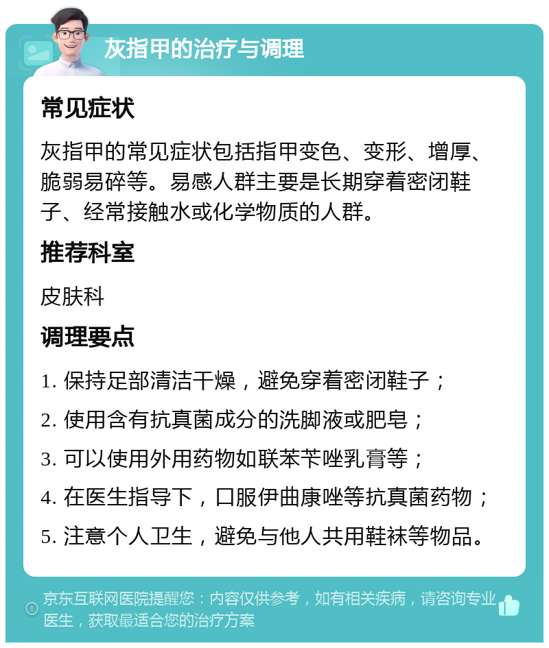 灰指甲的治疗与调理 常见症状 灰指甲的常见症状包括指甲变色、变形、增厚、脆弱易碎等。易感人群主要是长期穿着密闭鞋子、经常接触水或化学物质的人群。 推荐科室 皮肤科 调理要点 1. 保持足部清洁干燥，避免穿着密闭鞋子； 2. 使用含有抗真菌成分的洗脚液或肥皂； 3. 可以使用外用药物如联苯苄唑乳膏等； 4. 在医生指导下，口服伊曲康唑等抗真菌药物； 5. 注意个人卫生，避免与他人共用鞋袜等物品。