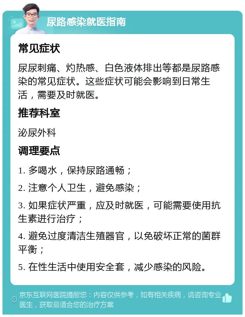 尿路感染就医指南 常见症状 尿尿刺痛、灼热感、白色液体排出等都是尿路感染的常见症状。这些症状可能会影响到日常生活，需要及时就医。 推荐科室 泌尿外科 调理要点 1. 多喝水，保持尿路通畅； 2. 注意个人卫生，避免感染； 3. 如果症状严重，应及时就医，可能需要使用抗生素进行治疗； 4. 避免过度清洁生殖器官，以免破坏正常的菌群平衡； 5. 在性生活中使用安全套，减少感染的风险。