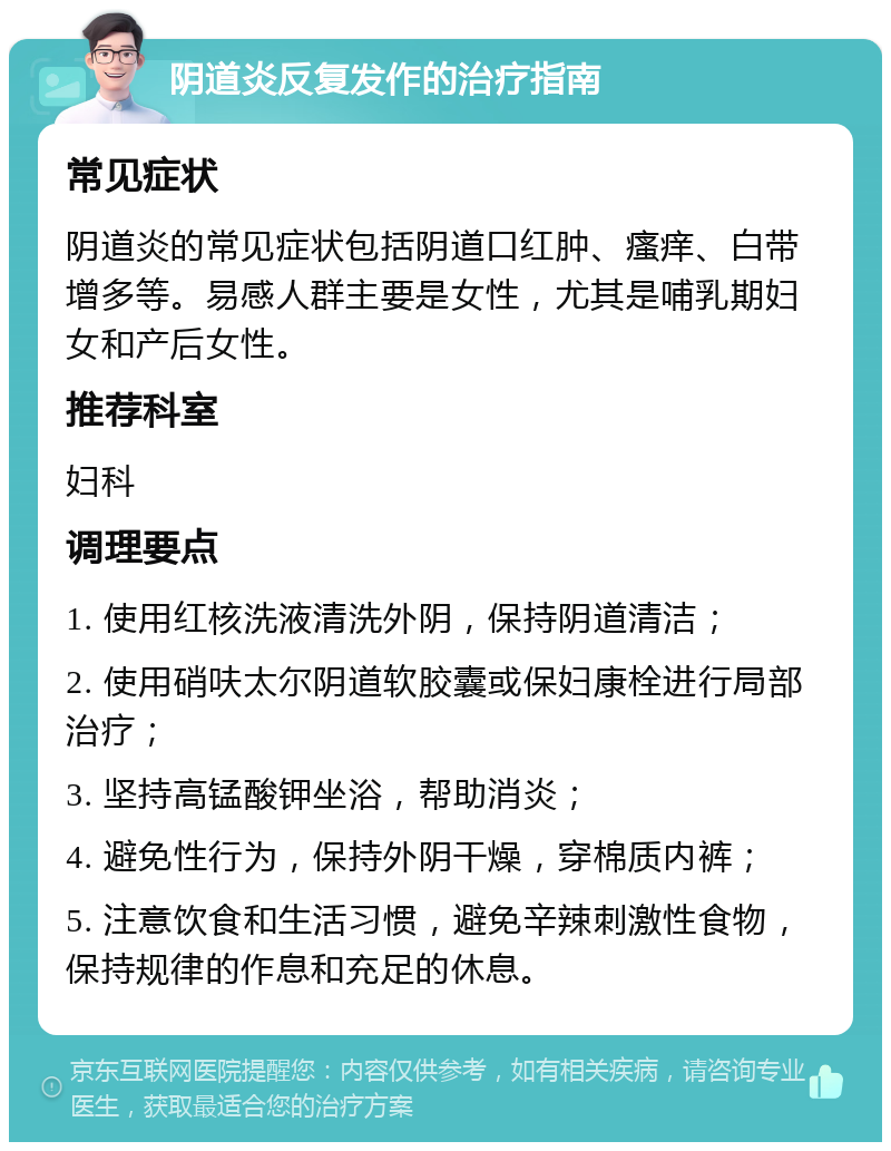 阴道炎反复发作的治疗指南 常见症状 阴道炎的常见症状包括阴道口红肿、瘙痒、白带增多等。易感人群主要是女性，尤其是哺乳期妇女和产后女性。 推荐科室 妇科 调理要点 1. 使用红核洗液清洗外阴，保持阴道清洁； 2. 使用硝呋太尔阴道软胶囊或保妇康栓进行局部治疗； 3. 坚持高锰酸钾坐浴，帮助消炎； 4. 避免性行为，保持外阴干燥，穿棉质内裤； 5. 注意饮食和生活习惯，避免辛辣刺激性食物，保持规律的作息和充足的休息。