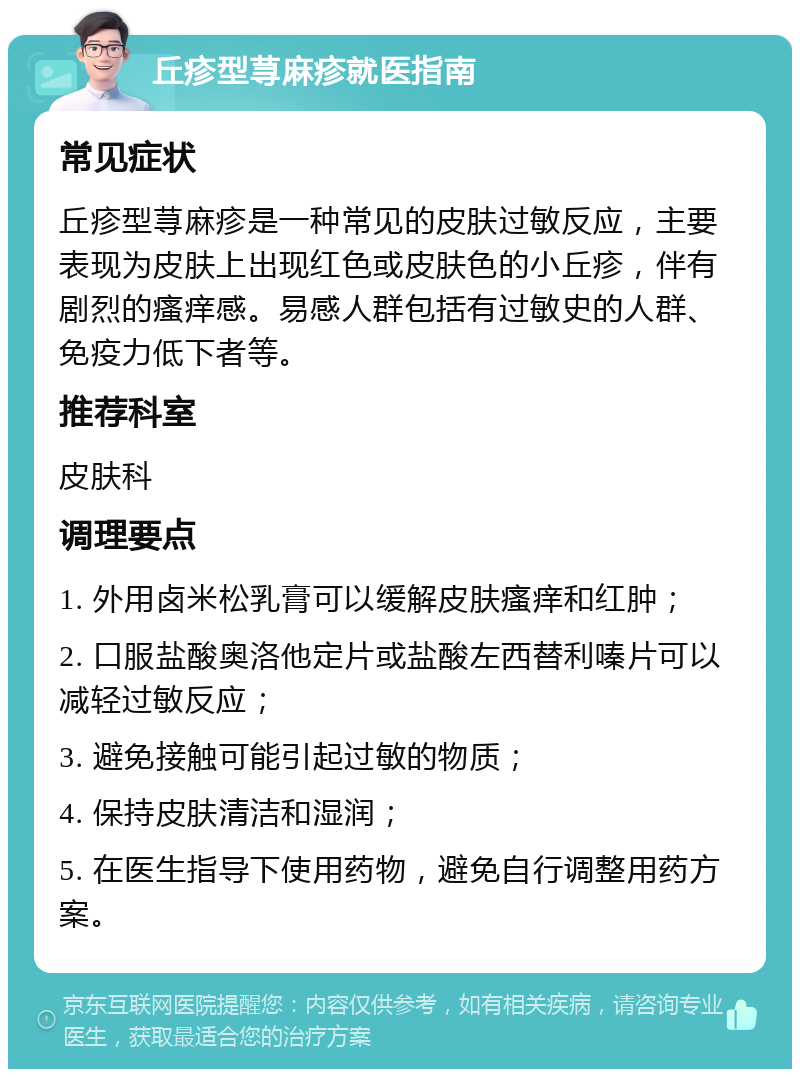 丘疹型荨麻疹就医指南 常见症状 丘疹型荨麻疹是一种常见的皮肤过敏反应，主要表现为皮肤上出现红色或皮肤色的小丘疹，伴有剧烈的瘙痒感。易感人群包括有过敏史的人群、免疫力低下者等。 推荐科室 皮肤科 调理要点 1. 外用卤米松乳膏可以缓解皮肤瘙痒和红肿； 2. 口服盐酸奥洛他定片或盐酸左西替利嗪片可以减轻过敏反应； 3. 避免接触可能引起过敏的物质； 4. 保持皮肤清洁和湿润； 5. 在医生指导下使用药物，避免自行调整用药方案。