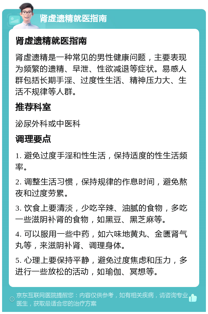 肾虚遗精就医指南 肾虚遗精就医指南 肾虚遗精是一种常见的男性健康问题，主要表现为频繁的遗精、早泄、性欲减退等症状。易感人群包括长期手淫、过度性生活、精神压力大、生活不规律等人群。 推荐科室 泌尿外科或中医科 调理要点 1. 避免过度手淫和性生活，保持适度的性生活频率。 2. 调整生活习惯，保持规律的作息时间，避免熬夜和过度劳累。 3. 饮食上要清淡，少吃辛辣、油腻的食物，多吃一些滋阴补肾的食物，如黑豆、黑芝麻等。 4. 可以服用一些中药，如六味地黄丸、金匮肾气丸等，来滋阴补肾、调理身体。 5. 心理上要保持平静，避免过度焦虑和压力，多进行一些放松的活动，如瑜伽、冥想等。