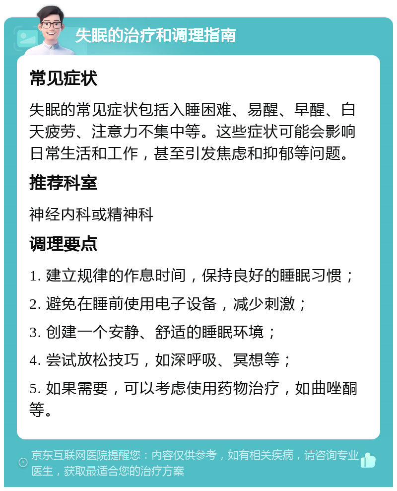 失眠的治疗和调理指南 常见症状 失眠的常见症状包括入睡困难、易醒、早醒、白天疲劳、注意力不集中等。这些症状可能会影响日常生活和工作，甚至引发焦虑和抑郁等问题。 推荐科室 神经内科或精神科 调理要点 1. 建立规律的作息时间，保持良好的睡眠习惯； 2. 避免在睡前使用电子设备，减少刺激； 3. 创建一个安静、舒适的睡眠环境； 4. 尝试放松技巧，如深呼吸、冥想等； 5. 如果需要，可以考虑使用药物治疗，如曲唑酮等。