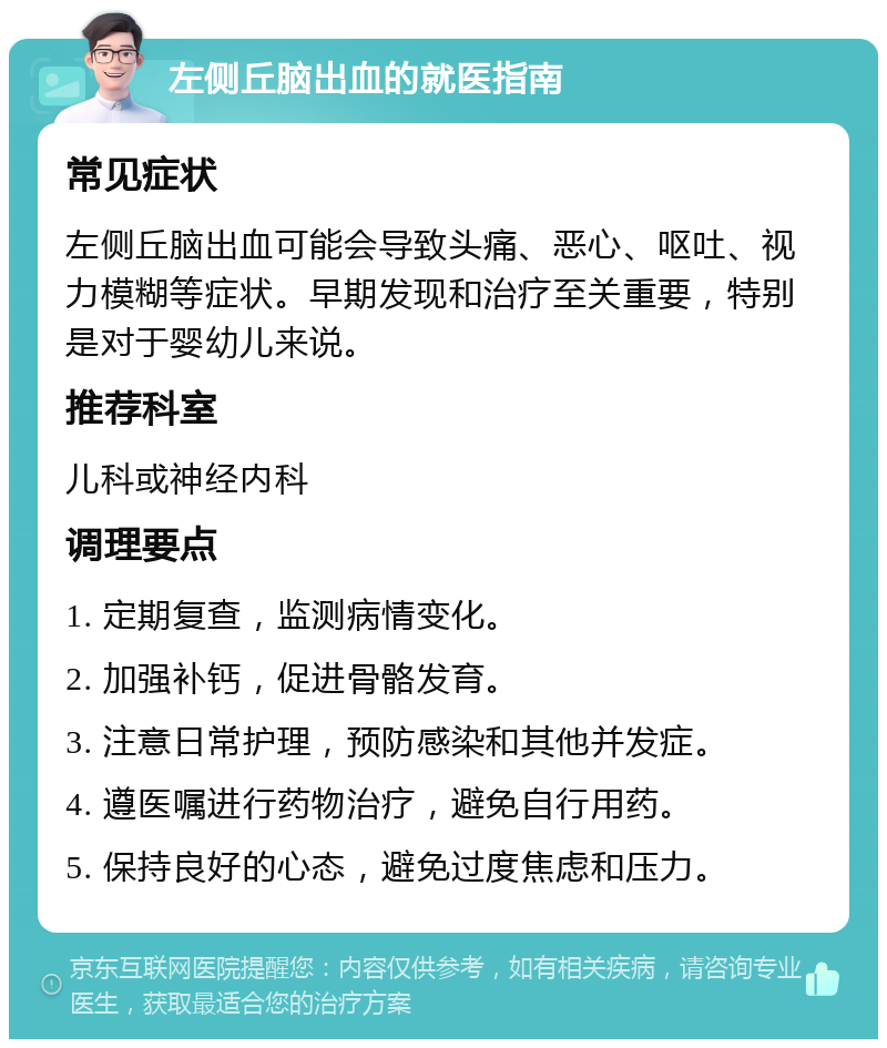 左侧丘脑出血的就医指南 常见症状 左侧丘脑出血可能会导致头痛、恶心、呕吐、视力模糊等症状。早期发现和治疗至关重要，特别是对于婴幼儿来说。 推荐科室 儿科或神经内科 调理要点 1. 定期复查，监测病情变化。 2. 加强补钙，促进骨骼发育。 3. 注意日常护理，预防感染和其他并发症。 4. 遵医嘱进行药物治疗，避免自行用药。 5. 保持良好的心态，避免过度焦虑和压力。