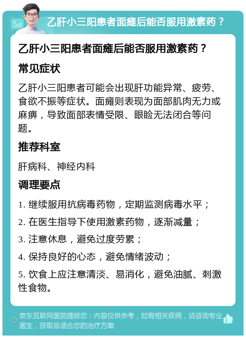 乙肝小三阳患者面瘫后能否服用激素药？ 乙肝小三阳患者面瘫后能否服用激素药？ 常见症状 乙肝小三阳患者可能会出现肝功能异常、疲劳、食欲不振等症状。面瘫则表现为面部肌肉无力或麻痹，导致面部表情受限、眼睑无法闭合等问题。 推荐科室 肝病科、神经内科 调理要点 1. 继续服用抗病毒药物，定期监测病毒水平； 2. 在医生指导下使用激素药物，逐渐减量； 3. 注意休息，避免过度劳累； 4. 保持良好的心态，避免情绪波动； 5. 饮食上应注意清淡、易消化，避免油腻、刺激性食物。