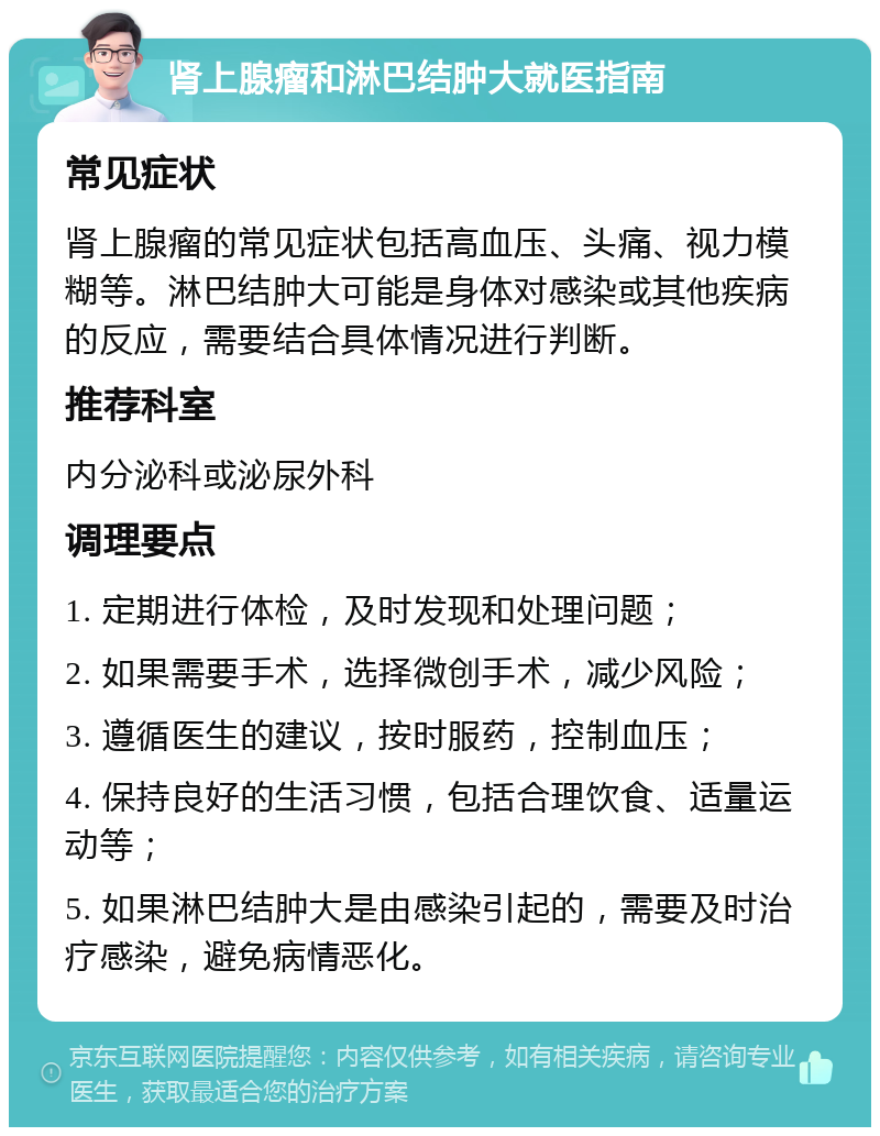 肾上腺瘤和淋巴结肿大就医指南 常见症状 肾上腺瘤的常见症状包括高血压、头痛、视力模糊等。淋巴结肿大可能是身体对感染或其他疾病的反应，需要结合具体情况进行判断。 推荐科室 内分泌科或泌尿外科 调理要点 1. 定期进行体检，及时发现和处理问题； 2. 如果需要手术，选择微创手术，减少风险； 3. 遵循医生的建议，按时服药，控制血压； 4. 保持良好的生活习惯，包括合理饮食、适量运动等； 5. 如果淋巴结肿大是由感染引起的，需要及时治疗感染，避免病情恶化。