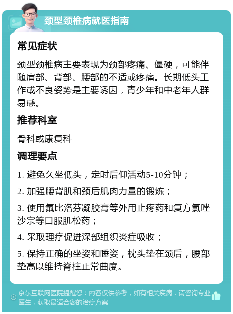 颈型颈椎病就医指南 常见症状 颈型颈椎病主要表现为颈部疼痛、僵硬，可能伴随肩部、背部、腰部的不适或疼痛。长期低头工作或不良姿势是主要诱因，青少年和中老年人群易感。 推荐科室 骨科或康复科 调理要点 1. 避免久坐低头，定时后仰活动5-10分钟； 2. 加强腰背肌和颈后肌肉力量的锻炼； 3. 使用氟比洛芬凝胶膏等外用止疼药和复方氯唑沙宗等口服肌松药； 4. 采取理疗促进深部组织炎症吸收； 5. 保持正确的坐姿和睡姿，枕头垫在颈后，腰部垫高以维持脊柱正常曲度。