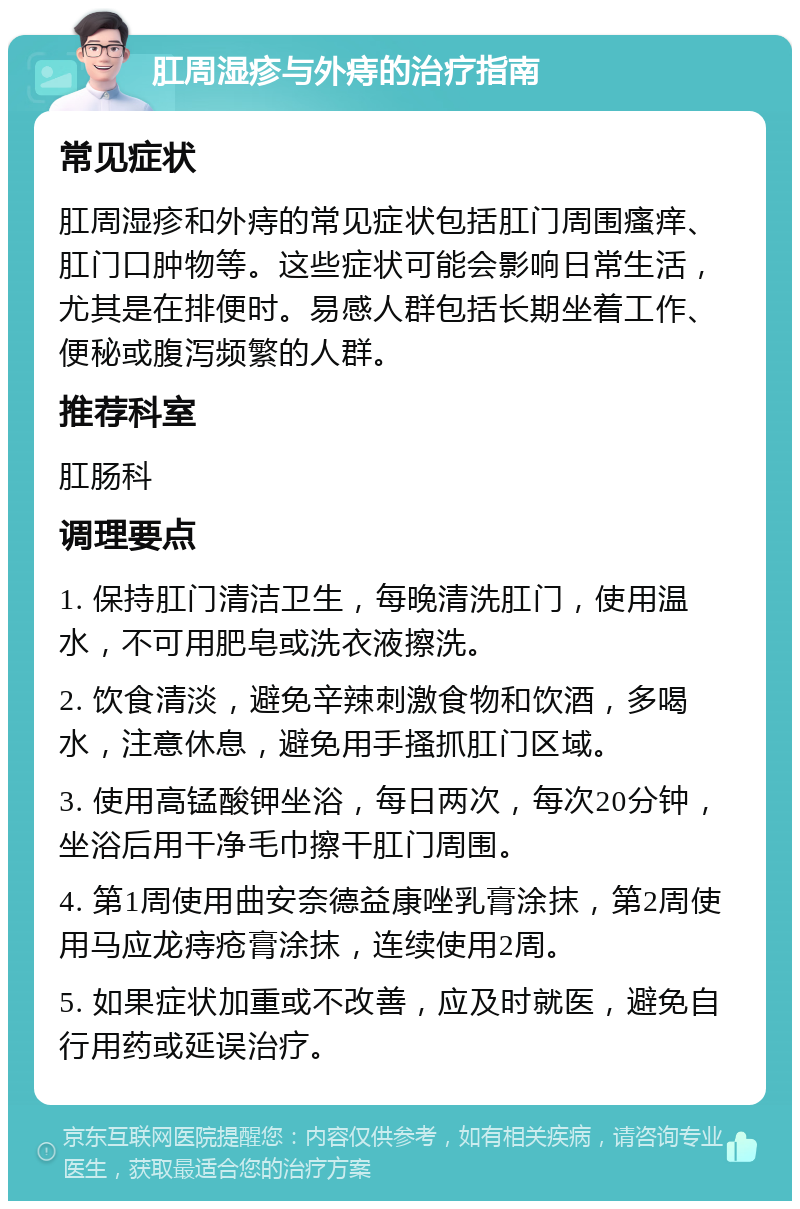 肛周湿疹与外痔的治疗指南 常见症状 肛周湿疹和外痔的常见症状包括肛门周围瘙痒、肛门口肿物等。这些症状可能会影响日常生活，尤其是在排便时。易感人群包括长期坐着工作、便秘或腹泻频繁的人群。 推荐科室 肛肠科 调理要点 1. 保持肛门清洁卫生，每晚清洗肛门，使用温水，不可用肥皂或洗衣液擦洗。 2. 饮食清淡，避免辛辣刺激食物和饮酒，多喝水，注意休息，避免用手搔抓肛门区域。 3. 使用高锰酸钾坐浴，每日两次，每次20分钟，坐浴后用干净毛巾擦干肛门周围。 4. 第1周使用曲安奈德益康唑乳膏涂抹，第2周使用马应龙痔疮膏涂抹，连续使用2周。 5. 如果症状加重或不改善，应及时就医，避免自行用药或延误治疗。