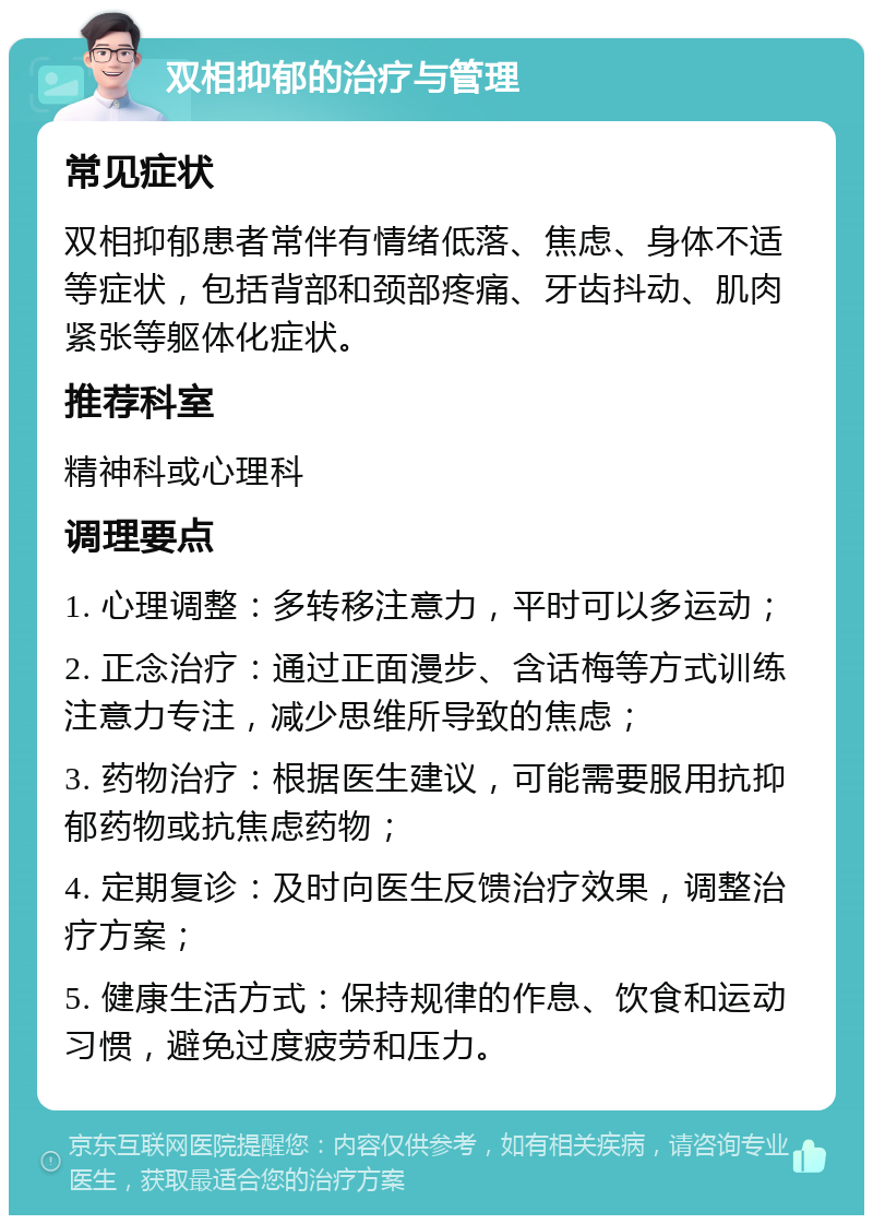 双相抑郁的治疗与管理 常见症状 双相抑郁患者常伴有情绪低落、焦虑、身体不适等症状，包括背部和颈部疼痛、牙齿抖动、肌肉紧张等躯体化症状。 推荐科室 精神科或心理科 调理要点 1. 心理调整：多转移注意力，平时可以多运动； 2. 正念治疗：通过正面漫步、含话梅等方式训练注意力专注，减少思维所导致的焦虑； 3. 药物治疗：根据医生建议，可能需要服用抗抑郁药物或抗焦虑药物； 4. 定期复诊：及时向医生反馈治疗效果，调整治疗方案； 5. 健康生活方式：保持规律的作息、饮食和运动习惯，避免过度疲劳和压力。