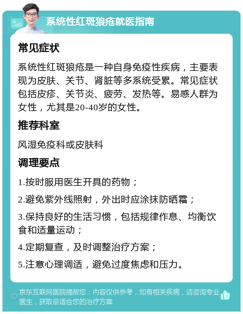 系统性红斑狼疮就医指南 常见症状 系统性红斑狼疮是一种自身免疫性疾病，主要表现为皮肤、关节、肾脏等多系统受累。常见症状包括皮疹、关节炎、疲劳、发热等。易感人群为女性，尤其是20-40岁的女性。 推荐科室 风湿免疫科或皮肤科 调理要点 1.按时服用医生开具的药物； 2.避免紫外线照射，外出时应涂抹防晒霜； 3.保持良好的生活习惯，包括规律作息、均衡饮食和适量运动； 4.定期复查，及时调整治疗方案； 5.注意心理调适，避免过度焦虑和压力。