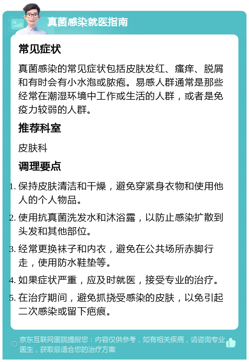 真菌感染就医指南 常见症状 真菌感染的常见症状包括皮肤发红、瘙痒、脱屑和有时会有小水泡或脓疱。易感人群通常是那些经常在潮湿环境中工作或生活的人群，或者是免疫力较弱的人群。 推荐科室 皮肤科 调理要点 保持皮肤清洁和干燥，避免穿紧身衣物和使用他人的个人物品。 使用抗真菌洗发水和沐浴露，以防止感染扩散到头发和其他部位。 经常更换袜子和内衣，避免在公共场所赤脚行走，使用防水鞋垫等。 如果症状严重，应及时就医，接受专业的治疗。 在治疗期间，避免抓挠受感染的皮肤，以免引起二次感染或留下疤痕。