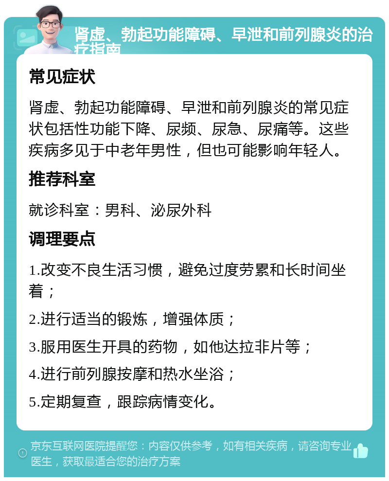 肾虚、勃起功能障碍、早泄和前列腺炎的治疗指南 常见症状 肾虚、勃起功能障碍、早泄和前列腺炎的常见症状包括性功能下降、尿频、尿急、尿痛等。这些疾病多见于中老年男性，但也可能影响年轻人。 推荐科室 就诊科室：男科、泌尿外科 调理要点 1.改变不良生活习惯，避免过度劳累和长时间坐着； 2.进行适当的锻炼，增强体质； 3.服用医生开具的药物，如他达拉非片等； 4.进行前列腺按摩和热水坐浴； 5.定期复查，跟踪病情变化。