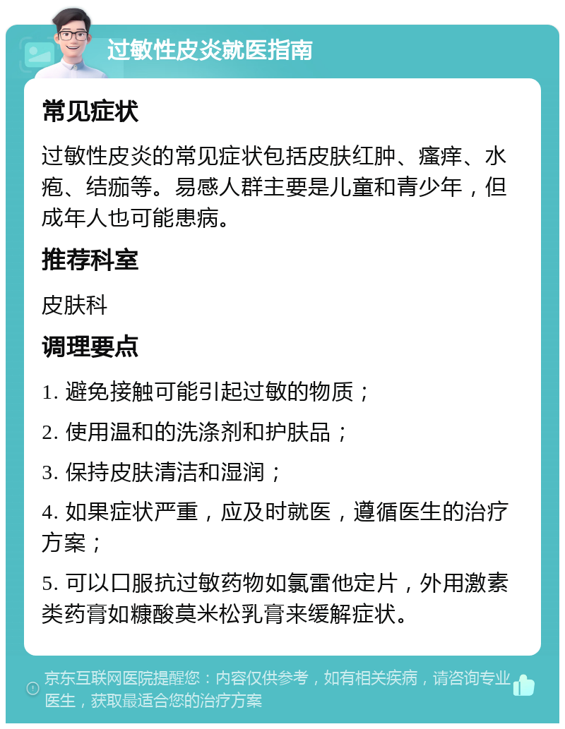 过敏性皮炎就医指南 常见症状 过敏性皮炎的常见症状包括皮肤红肿、瘙痒、水疱、结痂等。易感人群主要是儿童和青少年，但成年人也可能患病。 推荐科室 皮肤科 调理要点 1. 避免接触可能引起过敏的物质； 2. 使用温和的洗涤剂和护肤品； 3. 保持皮肤清洁和湿润； 4. 如果症状严重，应及时就医，遵循医生的治疗方案； 5. 可以口服抗过敏药物如氯雷他定片，外用激素类药膏如糠酸莫米松乳膏来缓解症状。