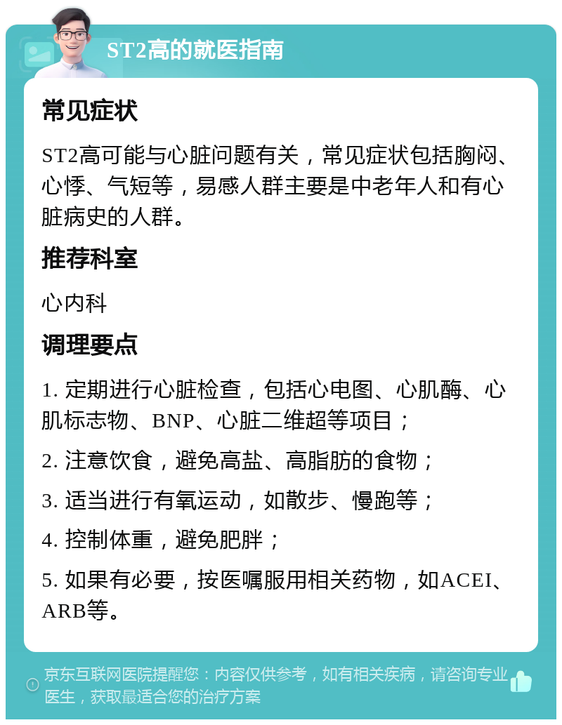 ST2高的就医指南 常见症状 ST2高可能与心脏问题有关，常见症状包括胸闷、心悸、气短等，易感人群主要是中老年人和有心脏病史的人群。 推荐科室 心内科 调理要点 1. 定期进行心脏检查，包括心电图、心肌酶、心肌标志物、BNP、心脏二维超等项目； 2. 注意饮食，避免高盐、高脂肪的食物； 3. 适当进行有氧运动，如散步、慢跑等； 4. 控制体重，避免肥胖； 5. 如果有必要，按医嘱服用相关药物，如ACEI、ARB等。