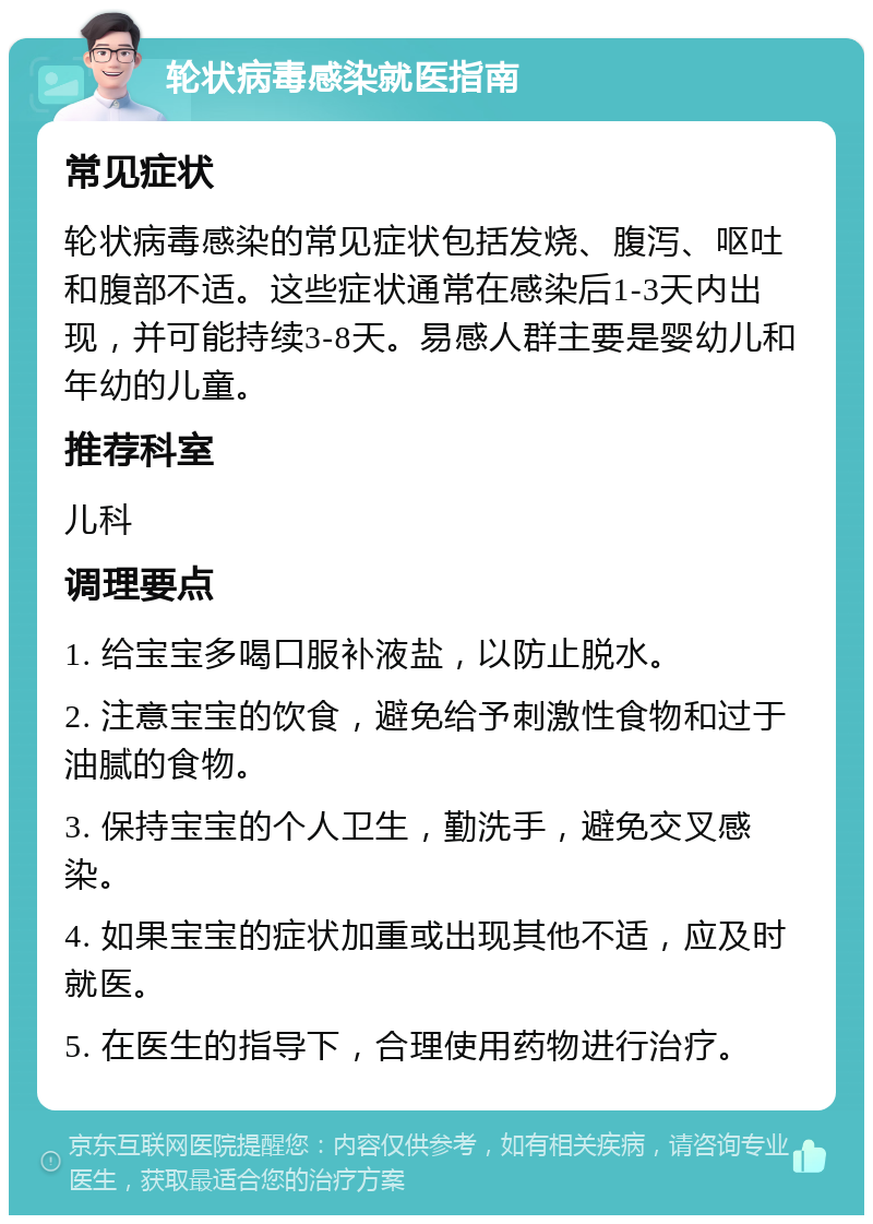 轮状病毒感染就医指南 常见症状 轮状病毒感染的常见症状包括发烧、腹泻、呕吐和腹部不适。这些症状通常在感染后1-3天内出现，并可能持续3-8天。易感人群主要是婴幼儿和年幼的儿童。 推荐科室 儿科 调理要点 1. 给宝宝多喝口服补液盐，以防止脱水。 2. 注意宝宝的饮食，避免给予刺激性食物和过于油腻的食物。 3. 保持宝宝的个人卫生，勤洗手，避免交叉感染。 4. 如果宝宝的症状加重或出现其他不适，应及时就医。 5. 在医生的指导下，合理使用药物进行治疗。