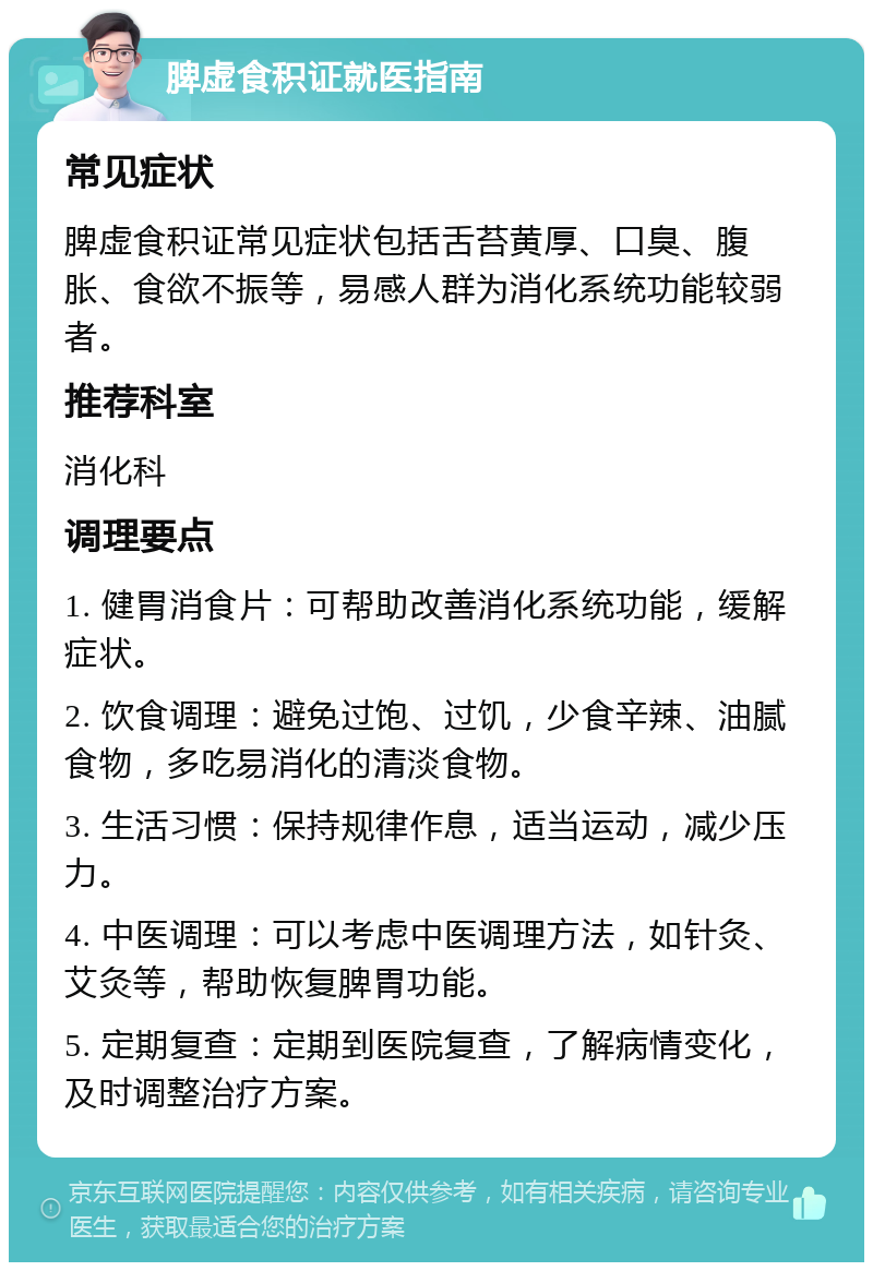 脾虚食积证就医指南 常见症状 脾虚食积证常见症状包括舌苔黄厚、口臭、腹胀、食欲不振等，易感人群为消化系统功能较弱者。 推荐科室 消化科 调理要点 1. 健胃消食片：可帮助改善消化系统功能，缓解症状。 2. 饮食调理：避免过饱、过饥，少食辛辣、油腻食物，多吃易消化的清淡食物。 3. 生活习惯：保持规律作息，适当运动，减少压力。 4. 中医调理：可以考虑中医调理方法，如针灸、艾灸等，帮助恢复脾胃功能。 5. 定期复查：定期到医院复查，了解病情变化，及时调整治疗方案。