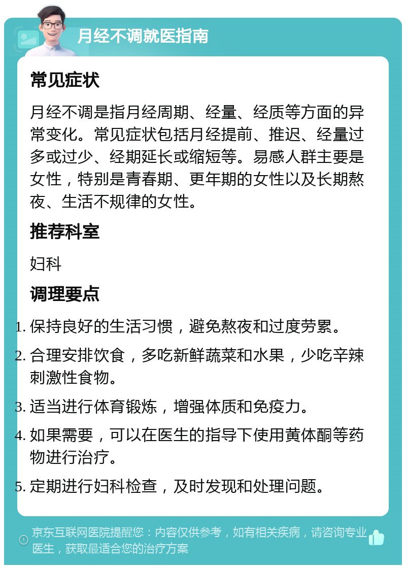 月经不调就医指南 常见症状 月经不调是指月经周期、经量、经质等方面的异常变化。常见症状包括月经提前、推迟、经量过多或过少、经期延长或缩短等。易感人群主要是女性，特别是青春期、更年期的女性以及长期熬夜、生活不规律的女性。 推荐科室 妇科 调理要点 保持良好的生活习惯，避免熬夜和过度劳累。 合理安排饮食，多吃新鲜蔬菜和水果，少吃辛辣刺激性食物。 适当进行体育锻炼，增强体质和免疫力。 如果需要，可以在医生的指导下使用黄体酮等药物进行治疗。 定期进行妇科检查，及时发现和处理问题。