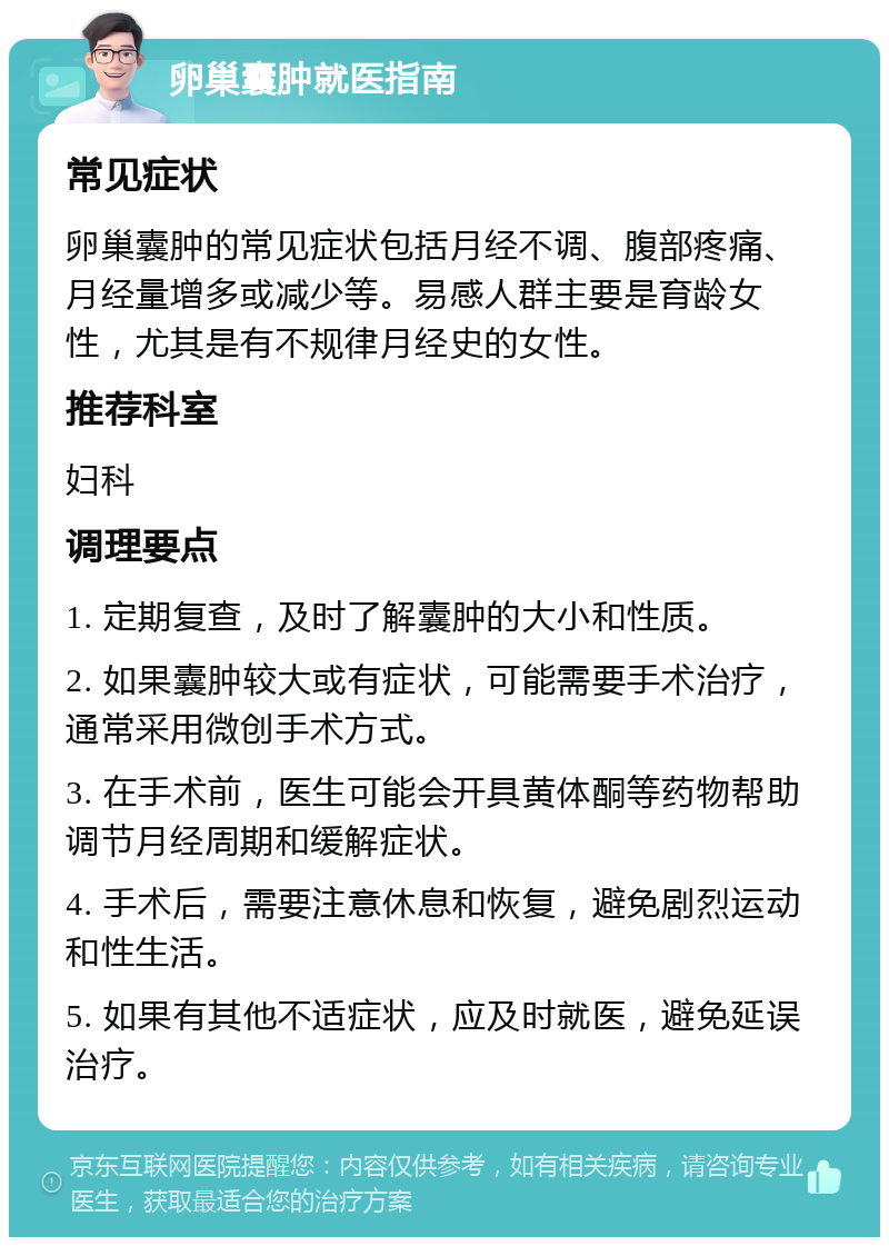 卵巢囊肿就医指南 常见症状 卵巢囊肿的常见症状包括月经不调、腹部疼痛、月经量增多或减少等。易感人群主要是育龄女性，尤其是有不规律月经史的女性。 推荐科室 妇科 调理要点 1. 定期复查，及时了解囊肿的大小和性质。 2. 如果囊肿较大或有症状，可能需要手术治疗，通常采用微创手术方式。 3. 在手术前，医生可能会开具黄体酮等药物帮助调节月经周期和缓解症状。 4. 手术后，需要注意休息和恢复，避免剧烈运动和性生活。 5. 如果有其他不适症状，应及时就医，避免延误治疗。