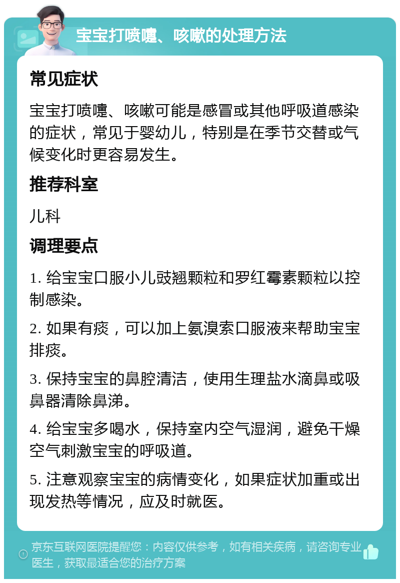 宝宝打喷嚏、咳嗽的处理方法 常见症状 宝宝打喷嚏、咳嗽可能是感冒或其他呼吸道感染的症状，常见于婴幼儿，特别是在季节交替或气候变化时更容易发生。 推荐科室 儿科 调理要点 1. 给宝宝口服小儿豉翘颗粒和罗红霉素颗粒以控制感染。 2. 如果有痰，可以加上氨溴索口服液来帮助宝宝排痰。 3. 保持宝宝的鼻腔清洁，使用生理盐水滴鼻或吸鼻器清除鼻涕。 4. 给宝宝多喝水，保持室内空气湿润，避免干燥空气刺激宝宝的呼吸道。 5. 注意观察宝宝的病情变化，如果症状加重或出现发热等情况，应及时就医。