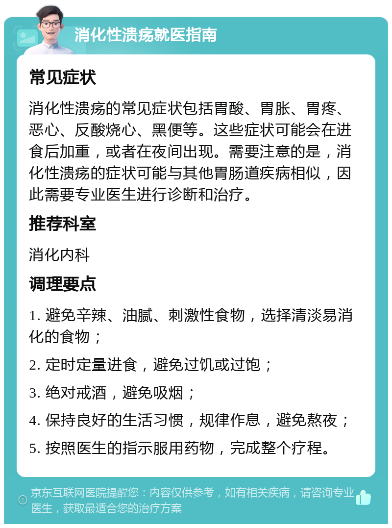 消化性溃疡就医指南 常见症状 消化性溃疡的常见症状包括胃酸、胃胀、胃疼、恶心、反酸烧心、黑便等。这些症状可能会在进食后加重，或者在夜间出现。需要注意的是，消化性溃疡的症状可能与其他胃肠道疾病相似，因此需要专业医生进行诊断和治疗。 推荐科室 消化内科 调理要点 1. 避免辛辣、油腻、刺激性食物，选择清淡易消化的食物； 2. 定时定量进食，避免过饥或过饱； 3. 绝对戒酒，避免吸烟； 4. 保持良好的生活习惯，规律作息，避免熬夜； 5. 按照医生的指示服用药物，完成整个疗程。