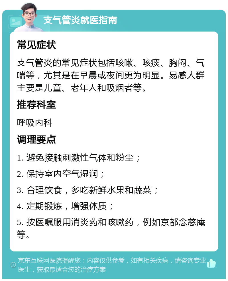 支气管炎就医指南 常见症状 支气管炎的常见症状包括咳嗽、咳痰、胸闷、气喘等，尤其是在早晨或夜间更为明显。易感人群主要是儿童、老年人和吸烟者等。 推荐科室 呼吸内科 调理要点 1. 避免接触刺激性气体和粉尘； 2. 保持室内空气湿润； 3. 合理饮食，多吃新鲜水果和蔬菜； 4. 定期锻炼，增强体质； 5. 按医嘱服用消炎药和咳嗽药，例如京都念慈庵等。