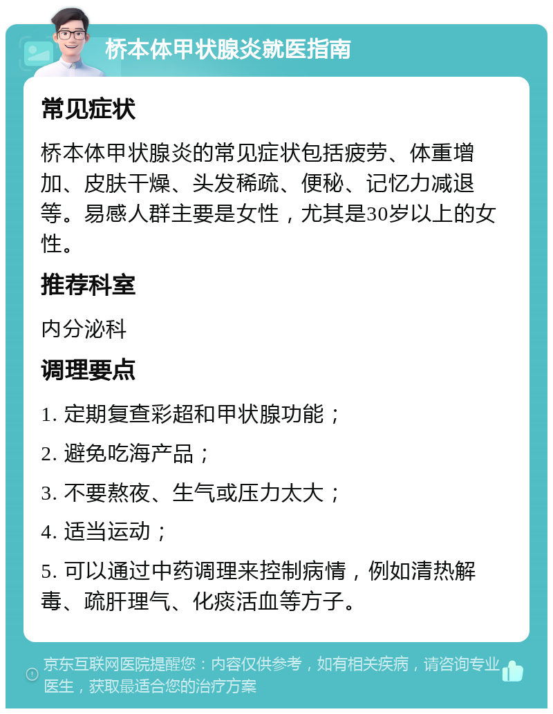 桥本体甲状腺炎就医指南 常见症状 桥本体甲状腺炎的常见症状包括疲劳、体重增加、皮肤干燥、头发稀疏、便秘、记忆力减退等。易感人群主要是女性，尤其是30岁以上的女性。 推荐科室 内分泌科 调理要点 1. 定期复查彩超和甲状腺功能； 2. 避免吃海产品； 3. 不要熬夜、生气或压力太大； 4. 适当运动； 5. 可以通过中药调理来控制病情，例如清热解毒、疏肝理气、化痰活血等方子。