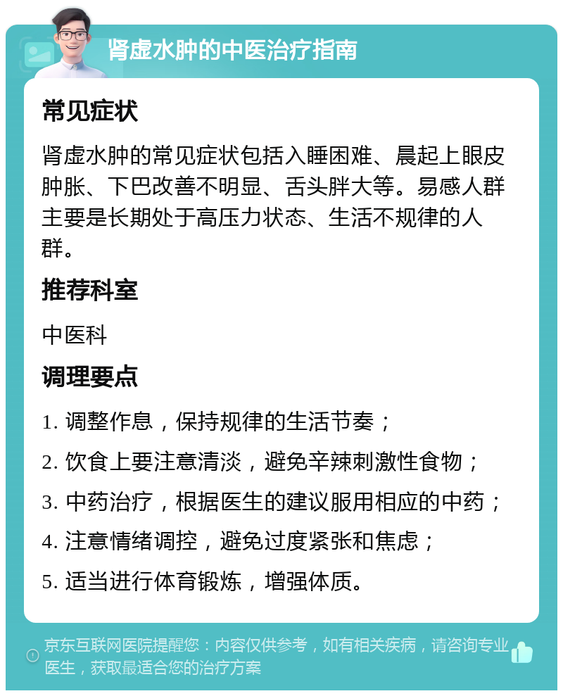 肾虚水肿的中医治疗指南 常见症状 肾虚水肿的常见症状包括入睡困难、晨起上眼皮肿胀、下巴改善不明显、舌头胖大等。易感人群主要是长期处于高压力状态、生活不规律的人群。 推荐科室 中医科 调理要点 1. 调整作息，保持规律的生活节奏； 2. 饮食上要注意清淡，避免辛辣刺激性食物； 3. 中药治疗，根据医生的建议服用相应的中药； 4. 注意情绪调控，避免过度紧张和焦虑； 5. 适当进行体育锻炼，增强体质。