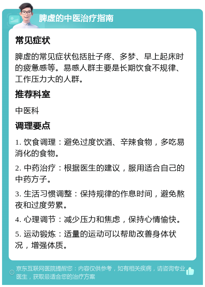 脾虚的中医治疗指南 常见症状 脾虚的常见症状包括肚子疼、多梦、早上起床时的疲惫感等。易感人群主要是长期饮食不规律、工作压力大的人群。 推荐科室 中医科 调理要点 1. 饮食调理：避免过度饮酒、辛辣食物，多吃易消化的食物。 2. 中药治疗：根据医生的建议，服用适合自己的中药方子。 3. 生活习惯调整：保持规律的作息时间，避免熬夜和过度劳累。 4. 心理调节：减少压力和焦虑，保持心情愉快。 5. 运动锻炼：适量的运动可以帮助改善身体状况，增强体质。