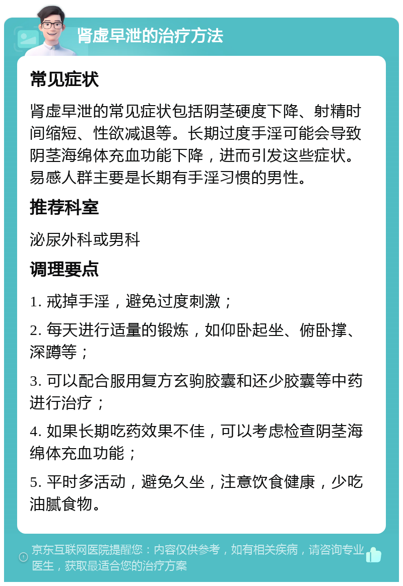 肾虚早泄的治疗方法 常见症状 肾虚早泄的常见症状包括阴茎硬度下降、射精时间缩短、性欲减退等。长期过度手淫可能会导致阴茎海绵体充血功能下降，进而引发这些症状。易感人群主要是长期有手淫习惯的男性。 推荐科室 泌尿外科或男科 调理要点 1. 戒掉手淫，避免过度刺激； 2. 每天进行适量的锻炼，如仰卧起坐、俯卧撑、深蹲等； 3. 可以配合服用复方玄驹胶囊和还少胶囊等中药进行治疗； 4. 如果长期吃药效果不佳，可以考虑检查阴茎海绵体充血功能； 5. 平时多活动，避免久坐，注意饮食健康，少吃油腻食物。