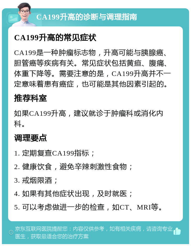 CA199升高的诊断与调理指南 CA199升高的常见症状 CA199是一种肿瘤标志物，升高可能与胰腺癌、胆管癌等疾病有关。常见症状包括黄疸、腹痛、体重下降等。需要注意的是，CA199升高并不一定意味着患有癌症，也可能是其他因素引起的。 推荐科室 如果CA199升高，建议就诊于肿瘤科或消化内科。 调理要点 1. 定期复查CA199指标； 2. 健康饮食，避免辛辣刺激性食物； 3. 戒烟限酒； 4. 如果有其他症状出现，及时就医； 5. 可以考虑做进一步的检查，如CT、MRI等。