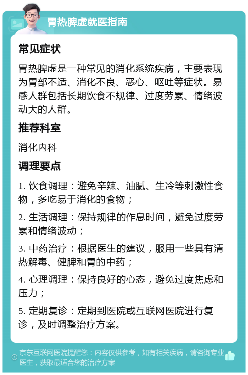 胃热脾虚就医指南 常见症状 胃热脾虚是一种常见的消化系统疾病，主要表现为胃部不适、消化不良、恶心、呕吐等症状。易感人群包括长期饮食不规律、过度劳累、情绪波动大的人群。 推荐科室 消化内科 调理要点 1. 饮食调理：避免辛辣、油腻、生冷等刺激性食物，多吃易于消化的食物； 2. 生活调理：保持规律的作息时间，避免过度劳累和情绪波动； 3. 中药治疗：根据医生的建议，服用一些具有清热解毒、健脾和胃的中药； 4. 心理调理：保持良好的心态，避免过度焦虑和压力； 5. 定期复诊：定期到医院或互联网医院进行复诊，及时调整治疗方案。