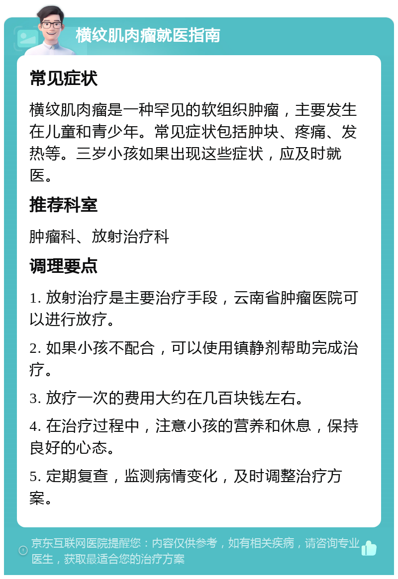 横纹肌肉瘤就医指南 常见症状 横纹肌肉瘤是一种罕见的软组织肿瘤，主要发生在儿童和青少年。常见症状包括肿块、疼痛、发热等。三岁小孩如果出现这些症状，应及时就医。 推荐科室 肿瘤科、放射治疗科 调理要点 1. 放射治疗是主要治疗手段，云南省肿瘤医院可以进行放疗。 2. 如果小孩不配合，可以使用镇静剂帮助完成治疗。 3. 放疗一次的费用大约在几百块钱左右。 4. 在治疗过程中，注意小孩的营养和休息，保持良好的心态。 5. 定期复查，监测病情变化，及时调整治疗方案。