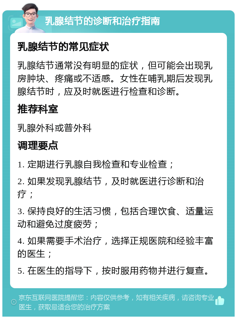 乳腺结节的诊断和治疗指南 乳腺结节的常见症状 乳腺结节通常没有明显的症状，但可能会出现乳房肿块、疼痛或不适感。女性在哺乳期后发现乳腺结节时，应及时就医进行检查和诊断。 推荐科室 乳腺外科或普外科 调理要点 1. 定期进行乳腺自我检查和专业检查； 2. 如果发现乳腺结节，及时就医进行诊断和治疗； 3. 保持良好的生活习惯，包括合理饮食、适量运动和避免过度疲劳； 4. 如果需要手术治疗，选择正规医院和经验丰富的医生； 5. 在医生的指导下，按时服用药物并进行复查。